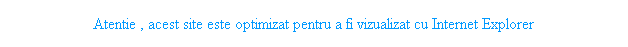 Text Box: Atentie , acest site este optimizat pentru a fi vizualizat cu Internet Explorer
